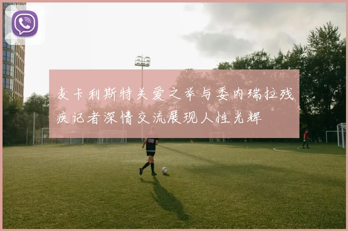 麦卡利斯特关爱之举与委内瑞拉残疾记者深情交流展现人性光辉