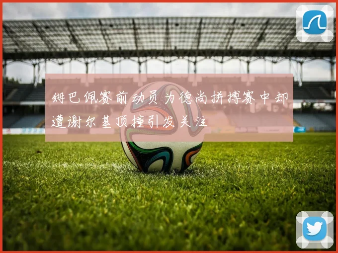 姆巴佩赛前动员为德尚拼搏赛中却遭谢尔基顶撞引发关注