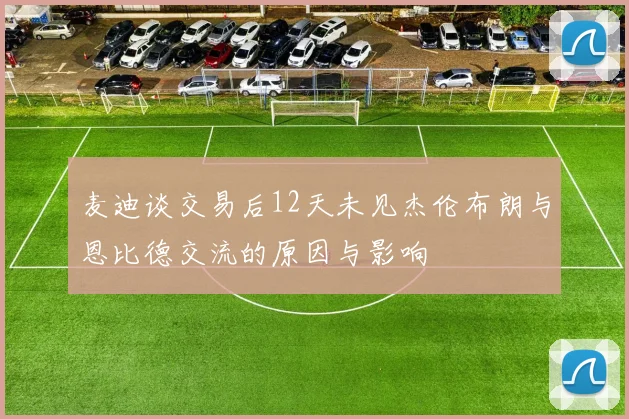 麦迪谈交易后12天未见杰伦布朗与恩比德交流的原因与影响