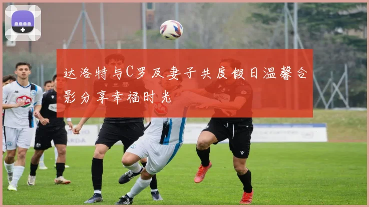 达洛特与C罗及妻子共度假日温馨合影分享幸福时光