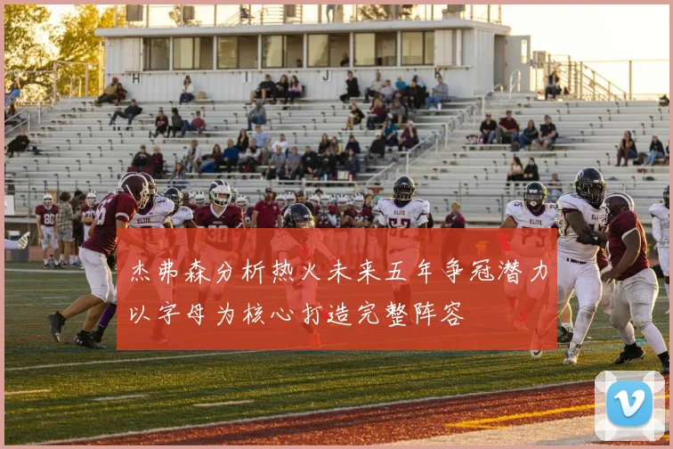杰弗森分析热火未来五年争冠潜力以字母为核心打造完整阵容